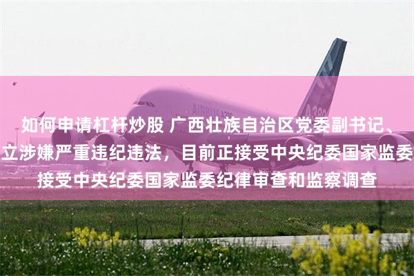 如何申请杠杆炒股 广西壮族自治区党委副书记、自治区政府主席蓝天立涉嫌严重违纪违法，目前正接受中央纪委国家监委纪律审查和监察调查