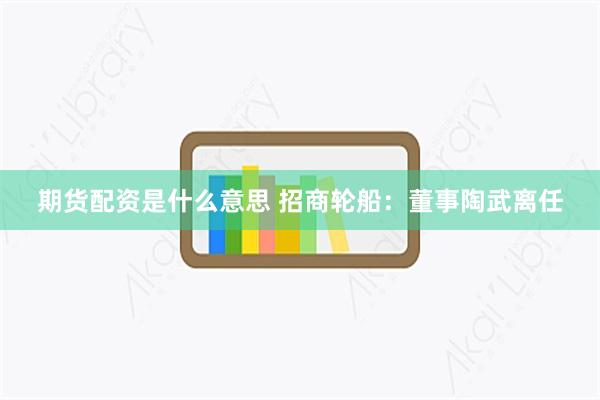 期货配资是什么意思 招商轮船：董事陶武离任