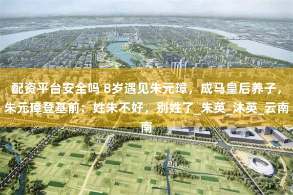 配资平台安全吗 8岁遇见朱元璋，成马皇后养子，朱元璋登基前：姓朱不好，别姓了_朱英_沐英_云南