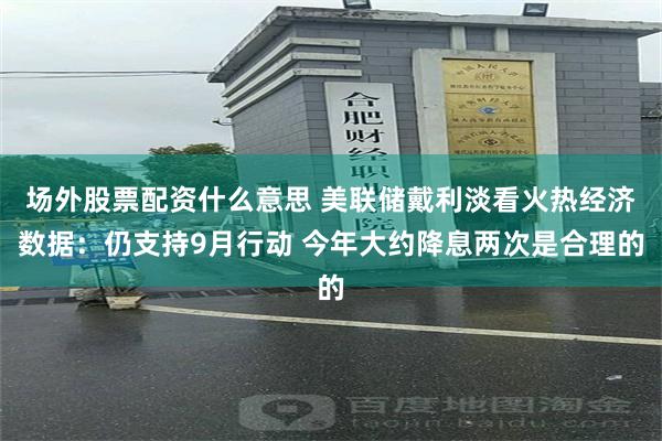场外股票配资什么意思 美联储戴利淡看火热经济数据：仍支持9月行动 今年大约降息两次是合理的