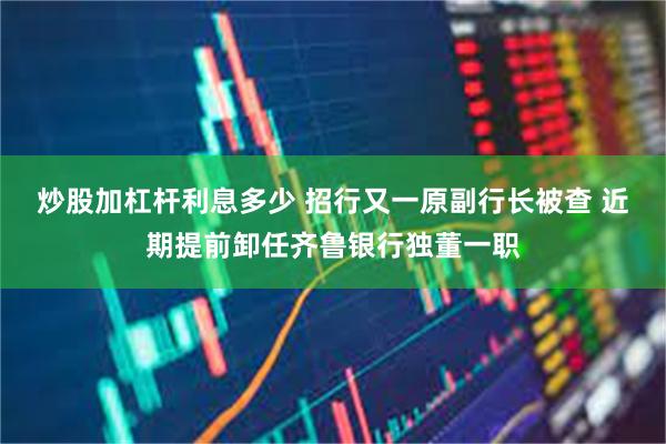 炒股加杠杆利息多少 招行又一原副行长被查 近期提前卸任齐鲁银行独董一职