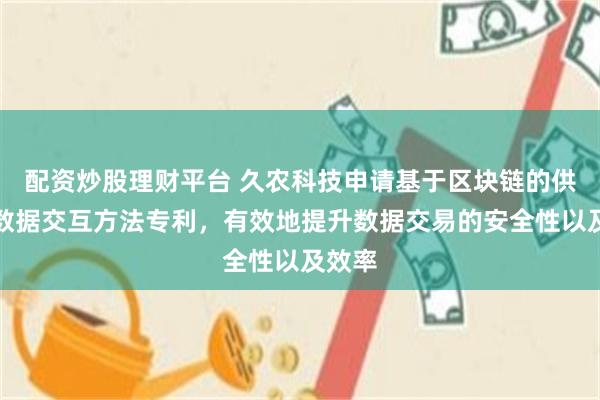 配资炒股理财平台 久农科技申请基于区块链的供应链数据交互方法专利，有效地提升数据交易的安全性以及效率