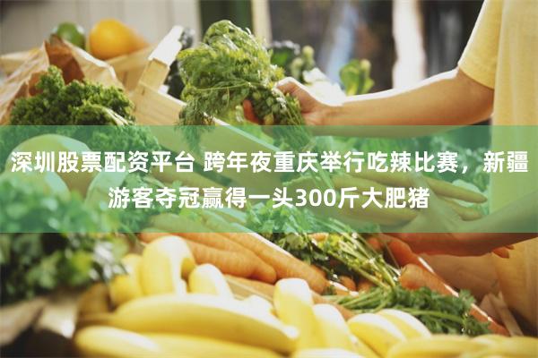 深圳股票配资平台 跨年夜重庆举行吃辣比赛，新疆游客夺冠赢得一头300斤大肥猪